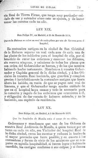 LEYES DE INDIAS. 79
cia Real de Tierra Firme, que tenga muy particular cui-
dado de ver y entender cómo esto se ejecuta, y de hacer
tomar las cuentas cada un ario.
LEY XIX.
Don Felipe IV, en Madrid, á 21 de Enero de 16:34.
Que fu la Habana se cobre un real de cada plaza por via de liniosna para Z
hospital.
Es costumbre antigua en la ciudad de San Cristóbal
de la Habana separar un real cada mes de cada una de
las plazas de los soldados para el hospital de ella, por el
beneficio de curar los enfermos y • enterrar los difuntos,
sin reserva ninguna, y asimismo de todas las plazas que
con orden del Gobernador se borran, y de los que mueren
habiendo hecho testamento. Mandamos á nuestro Gober-
nador y Capitán general de la dicha ciudad, y á los Ofi-
ciales de nuestra Real hacienda, que guarden y cumplan
precisa é inviolablemente la costumbre antigua que hasta
ahora ha habido, en razón de que se pague este real de
limosna, y que el Gobernador tenga mucho cuidado de
que en el hospital haya camas y todo lo necesario para
la curación y regalo de los enfermos que ocurrieren á él,
y obligación de dar cuenta de haberse cobrado; y no lo
haciendo, sea capítulo de residencia.
LEY XX.
Don Felipe III, en Madrid, á 3 de Marzo de 1619.
Que los hospitales de Manila estén â cano de un oidor.
Ordenamos y mandamos que uno de los Oidores de
nuestra Real Audiencia de Manila, á quien tocare por su
turno en cada un afilo, sea Visitador del hospital Real Je
la dicha ciudad, revea las cuentas y reduzca la hacienda
al mayor provecho que fuere posible; y en cuanto á las
costumbres y forma de vivir de los ministros que se ocu-
paren en aquella hospitalidad, si fueren legos y habiendo
excedido, los castigue conforme á sus culpas; y si fueren
 