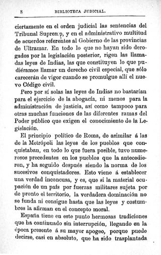 BIBLIOTECA JUDICIAL.
ciertamente en el orden judicial las sentencias del
Tribunal Supre9, y en el administrativo multitud
de acuerdos referentes al Gobierno de las provincias
de Ultramar. En todo lo que no hayan sido dero-
gados por la legislación posterior, rigen las llama-
das leyes de Indias, las que constituyen lo que pu-
diéramos llamar un derecho civil especial, que sólo
carecerán de vigor cuando se promulgue allí el nue-
vo Código civil.
Pero por sf solas las leyes de Indias no bastarían
para el ejercicio de la abogacf a, ni menos para la
administración de justicia, así como tampoco para
otras muchas funciones de las diferentes ramas del
Poder público que exigen el conocimiento de la Le-
gislación..
El principio político de Roma, de asimilar á las
de la Metrópoli las leyes de los pueblos que con-
quistaban, en todo lo que fuera posible, tuvo nume-
rosos precedentes en los pueblos que la antecedie-
ron, y ha seguido después siendo la norma de los
sucesivos conquistadores. Esto viene á establecer
una verdad inconcusa, y es, que si la material ocu-
pación de un país por fuerzas militares sujeta por
de pronto el territorio, la verdadera dominación no
se funda ni consigue hasta que las leyes y costum-
bres la afirman en el concepto moral.
Espada tiene en este punto hermosas tradiciones
que ha continuado sin interrupción, llegando en la
época presente a su mayor apogeo, porque puede
decirse, casi en absoluto, que ha sido trasplantada
8
 