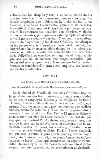 •	 SO	 BIBLIOTECA JUDICIAL.
eclesiásticos los despida y remita el conocimiento de las
que tuvieren á su Juez: y asimismo tengan á su cargo los
de_nás hospitales que hubiere en la dicha ciudad: y las	 '
a4
Pascuas, cuando se hacen visitas generales de cárceles,
los visite el Presidente de la Audiencia por su persona, y
vea si los enfermos son tratados con limpieza y tienen
camas suficientes, para que con este ejemplo se anime
á mayor cuidado y caridad. Y en cuanto á nombra-
miento de mayordomo y los demás Oficiales, sea siempre
en las personas más honradas y ricas de la ciudad, y el
mayordomo ha de usar su oficio tiempo de dos aros; y si
para él se hallare persona tan conveniente que sea nece-
saria obligalla á su ejercicio, se haga por el mejor modo
que sea posible; de manera que tenga entendido, que	 a,
demás del servicio que hará á Dios nuestro Sefior, lo ten-
dremos en consideración para otros empleos, conforme á
sus partes y calidades.	 L
LEY X.X.I.
Don Felipe IV, en Madrid, á 26 de Noviembre de 1630.
Que el hospital de los Sangleyes de Manila tenga renta corno se dispone.
En la ciudad de Manila de las islas Filipinas hay un
hospital de nuestro Real patronazgo, donde son curados
los chinos ó sangleyes infieles, y los religiosos de Santo
Domingo tienen cuidado de su conversión y curación, con
grande fruto de estas almas, por las muchas que reciben
nuestra Santa Fe católica, y el ario de mil y quinientos y
noventa y cuatro, el Rey Don Felipe II nuestro Sefior y
abuelo, tuvo por bien de hacer merced al hospital del pa-
saje que hay desde el Parián de los sangleyes chinos, que
está de la otra banda del río, para su sustento, que le va-
lía cada arlo dos mil pesos, los cuales gozó hasta que se
hizo una puente desde el dicho Parián á este hospital,
con que cesó la renta. Y para que la pueda gozar en mejor
finca y de la misma calidad, mandarnos â nuestros Gober-
nadores de las Filipinas que seiialen en la caja de comu-
nidad de sangleyes dos mil pesos en cada un año al dicho
hospital con que proceda su consentimiento; advirtiendo
f
 