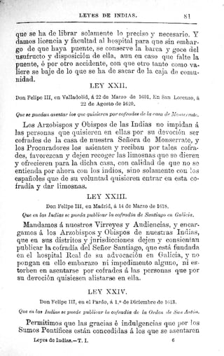 LEYES DE INDIA S.	 81
que se ha de librar solamente lo preciso y necesario. Y
damos licencia y facultad al hospital para que sin embar-
go de que haya puente, se conserve la barca y goce del
usufructo y disposición de ella, aun en caso que falte la
puente, ó por otro accidente, con que otro tanto como va-
liere se baje de lo que se ha de sacar de la caja de comu-
nidad.
LEY XXII.
Don. Felipe III, en Valladolid, á 22 de Marzo de 1601. En San Lorenzo, ít
22 de Agosto de 1620.
Que se puedan asentar los que quisieren por cofrades de la casa dç Io^c^e,rcttc.
Los Arzobispos y Obispos de las Indias no impidan á
las personas que quisieren en ellas por su devoción ser
cofrades de la casa de nuestra Señora de Monserrate, y
los Procuradores los asienten y reciban por tales cofra-
des, favorezcan y dejen recoger las limosnas que se dieren
y ofrecieren para la dicha casa, con calidad de que no se
entienda por ahora con los indios, sino solamente con os
españoles que de su voluntad quisieren entrar en esta co-
fradía y dar limosnas.
LEY XXIII.
Don Felipe III, en Madrid, á 14 de Marzo de 1618.
Que en las Indias se pueda publicar la cofradía de Santiago en Galicia.
Mandamos á nuestros Virreyes y Audiencias, y encar-
gamos á los Arzobispos y Obispos de nuestras Indias,
que en sus distritos y jurisdicciones dejen y consientan
publicar la cofradía del Señor Santiago, que está fundada
en el hospital Real de su advocación en Galicia, y no
pongan en ello embarazo ni impedimento alguno, ni es-
torben en asentarse por cofrades á las personas que por
su devoción quisiesen alistarse en ella.
LEY XXIV.
Don Felipe III, en el Pardo, á 1. 0 de Diciembre de 1613.
Que en las Indias se puede publicar la cofradía de la Orden (le San Antún,
Permitimos que las gracias é indulgencias que por 1 os
Sumos Pontífices están concedidas á los que se asentaren
Leyes de Indias.—T. I.	 6
 