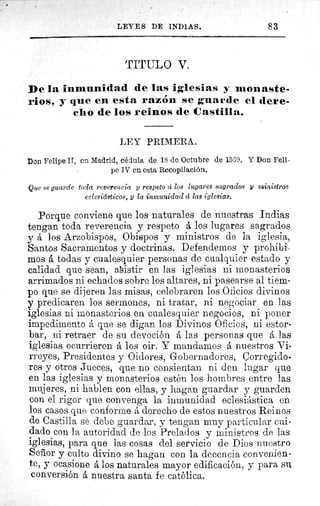 LEYES DE INDIAS.	 83
TITULO V.
De la inmunidad de las iglesias y monaste-
rios, y que en esta razón se guarde el dere-
cho de los reinos de Castilla.
LEY PRIMERA.
Don Felipe II, en Madrid, cédula de 18 de Octubre de 1569. Y Don Fell.
pe IV en esta Recopilación.
Que se guarde toda reverencia y respeto et los lugares sagrados y ministros
eclesiásticos, y la inmunidad d las iglesias.
Porque conviene que los naturales de nuestras Indias
tengan toda reverencia y respeto á los lugares sagrados
y á los Arzobispos, Obispos y ministros de la iglesia,
Santos Sacramentos y doctrinas. Defendemos y prohibi-
mos á todas y cualesquier personas de cualquier estado y
calidad que sean, asistir en las iglesias ni monasterios
arrimados ni echados sobre los altares, ni pasearse al tiem-
po que se dijeren las misas, celebraren los Oficios divinos
y predicaren los sermones, ni tratar, ni negociar en las
iglesias ni monasterios en cualesquier negocios, ni poner
impedimento á que se digan los Divinos Oficios, ni estor-
bar, ni retraer de su devoción á las personas que á las
iglesias ocurrieren á los oir. Y mandarnos á nuestros Vi-
rreyes, Presidentes y Oidores, Gobernadores, Corregido-
res y otros Jueces, que no consientan ni den lugar que
en las iglesias y monasterios estén los hombres entre las
mujeres, ni hablen con ellas, y hagan guardar y guarden
con el rigor que convenga la inmunidad eclesiástica en
los casos que conforme á derecho de estos nuestros Reinos
de Castilla se debe guardar, y tengan muy particular cui-
dado con la autoridad de los Prelados y ministros de las
iglesias, para que las cosas del servicio de Dios nuestro
Señor y culto divino se hagan con la decencia convenien-
te, y ocasione á los naturales mayor edificación, y para su.
conversión á nuestra santa fe católica.
 