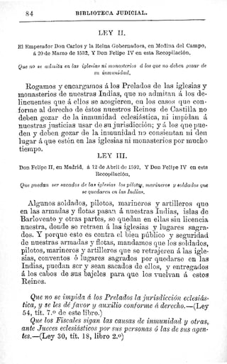 S4	 BIBLIOTECA JUDICIAL.
LEY II.
El Emperador Don Carlos y la Reina Gobernadora, en Medina del Campos
á 20 de Marzo de 1532. Y Don Felipe IV en esta Recopilación.
Que no se admita en las iglesias ni monasterios cí los que no deben gozar de
su inmunidad.
Rogamos y encargamos á los Prelados de las iglesias y
monasterios de nuestras Indias, que no admitan á los de-
lincuentes que á ellos se acogieren, en los casos que con-
forme al derecho de éstos nuestros Reinos de Castilla no
deben gozar de la inmunidad eclesiástica, ni impidan A
nuestras justicias usar de su jurisdicción; y á los que pue-
den y deben gozar de la inmunidad no consientan ni den
lugar á que estén en las iglesias ni monasterios por mucho
tiempo.
Don Felipe II, en Madrid, á 12 do Abril de 1592. Y Don Felipe IV en esta
Recopilación.
Que puedan ser sacados de las iglesias los pilotoFS, marineros y soldados que
se quedaren en las Indias.
Algunos soldados, pilotos, marineros y artilleros que
en las armadas y flotas pasan á nuestras Indias, islas de
Barlovento y otras partes, se quedan en ellas sin licencia
nuestra, donde se retraen á las iglesias y lugares sagra-
dos. Y porque esto es contra el bien público y seguridad
de nuestras armadas y flotas, mandamos que los soldados,
pilotos, marineros y artilleros que se retrajeren á las igle-
sias, conventos ó lugares sagrados por quedarse en las
Indias, puedan ser y sean sacados de ellos, y entregados
A los cabos de sus bajeles para que los vuelvan á estos
Reinos.
Que no se impida á los Prelados la jurisdicción eclesiás-
tica, y se les dé favor y auxilio conforme á derecho.--(Ley
54, tít. 7.0 de este libro.)
Que los Fiscales sigan las causas de inmunidad y otras,.
ante Jueces eclesiásticos por sus personas ó las de sus agen-
tes.—(Ley 30, tít. 18, libro 2.0)
LEY III.
 