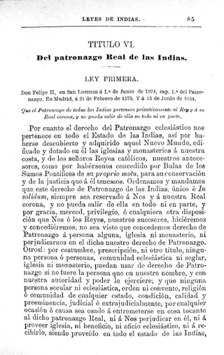 85LEYES DE INDIAS.
TITULO VI.
Del patronazgo Real de las Indias.
LEY PRIMERA.
Don Felipe II, en San Lorenzo á 1. 0 de Junio de 1574, cap. 1, 0 del Patro-
nazgo. En Madrid, á 21 de Febrero de 1575. Y á 15 de Junio de 1G54.
Que el Patronazgo de todas las Indias pertenece privativamente al Rey y á su
Real corona, y no pueda salir de ella en todo ni en parte.
Por cuanto el derecho del Patronazgo eclesiástico nos
pertenece en todo el Estado de las Indias, así por ha-
berse descubierto y adquirido aquel Nuevo Mundo, edi-
ficado y dotado en él las iglesias y monasterios á nuestra
costa, y de los señores Reyes católicos, nuestros antece-
sores, como por habérsenos concedido por Bulas de los
Sumos Pontífices de su proprio motu, para su conservación
y de la justicia que á él tenemos. Ordenamos y mandamos
que este derecho de Patronazgo de las Indias, único é In
solidum, siempre sea reservado á Nos y á nuestra Real
corona, y 110 pueda salir de ella en todo ni en parte, y
por gracia, merced, privilegio, ó cualquiera otra disposi-
ción que Nos é los Reyes, nuestros sucesores, hiciéremos
y concediéremos, no sea visto que concedemos derecho de
Patronazgo á persona alguna, iglesia ni monasterio, ni
perjudicarnos en el dicho nuestro derecho de Patronazgo.
Otrosí: por costumbre, prescripción, ni otro título, ningu-
na persona ó personas, comunidad eclesiástica ni seglar,
iglesia ni monasterio, puedan usar de derecho de Patro-
nazgo si no fuere la persona que en nuestro nombre, y con
nuestra autoridad y poder lo ejerciere; y que ninguna
persona secular ni eclesiástica, orden ni convento, religión
ó comunidad de cualquier estado, condición, calidad y
preeminencia, judicial é extrajudicialmente, por cualquier
ocasión é causa sea osado á entrometerse en cosa tocante
al dicho patronazgo Real, ni á Nos perjudicar en él, ni á
proveer iglesia, ni beneficio, ni oficio eclesiástico, ni á re-
cibirlo, siendo proveído en todo el estado de las Indias,
 