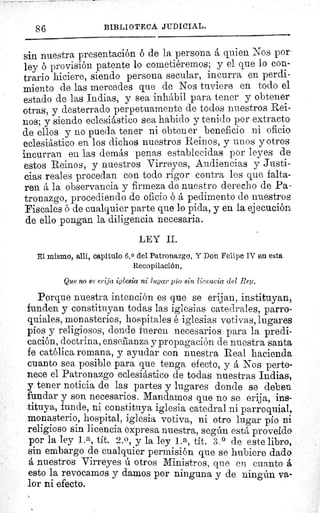 86
	 BIBLIOTECA JUDICIAL.
sin nuestra presentación ó de la persona á quien. Nos por
ley provisión patente lo cometiéremos; y el que lo con-
trario hiciere, siendo persona secular, incurra en perdi-
miento de las mercedes que de Nos tuviere en todo el
estado de las Indias, y sea inhábil para tener y obtener
otras, y desterrado perpetuamente de todos nuestros Rei-
nos; y siendo eclesiástico sea habido y tenido por extracto
de ellos y no pueda tener ni obtener beneficio ni oficio
eclesiástico en los dichos nuestros Reinos, y unos y otros
incurran en las demás penas establecidas por leyes de
estos Reinos, y nuestros Virreyes, Audiencias y Justi-
cias reales procedan con todo rigor contra los que falta-
ren á la observancia y firmeza de nuestro derecho de Pa-
tronazgo, procediendo de oficio ó á pedimento de nuestros
Fiscales ó de cualquier parte que lo pida, y en la ejecución
de ello pongan la diligencia necesaria.
LEY II.
El mismo, allí, capitulo 6.0 del Patronazgo. Y Don Felipe IV eu esta
Recopilación.
Que no se erija iglesia ni lugar pío sin licencia del Rey.
Porque nuestra intención es que se erijan, instituyan,
funden y constituyan todas las iglesias catedrales, parro-
quiales, monasterios, hospitales é iglesias votivas, lugares
píos y religiosos, donde fueren necesarios para la predi-
cación, doctrina, enseñanza y propagación de nuestra santa
fe católica romana, y ayudar con nuestra Real hacienda.
cuanto sea posible para que tenga efecto, y á Nos perte-
nece el Patronazgo eclesiástico de todas nuestras Indias,
y tener noticia de las partes y lugares donde se deben
fundar y son necesarios. Mandamos que no se erija, ins-
tituya, funde, ni constituya iglesia catedral ni parroquial,
monasterio, hospital, iglesia votiva, ni otro lugar pío ni
religioso sin licencia expresa nuestra, según está proveído
por la ley 1.a, tít. 2.0 , y la ley 1. a, tít. 3.° de este libro,
sin embargo de cualquier permisión que se hubiere dado
á nuestros Virreyes ú otros Ministros, que en cuanto á
esto la revocamos y damos por ninguna y de ningún va-
lor ni efecto.
o^
 