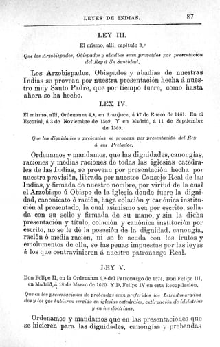 87LEYES DE INDIAS.
LEY III.
El mismo, allí, capítulo 3.0
Que los Arzobispados, Obispados y abadías sean proveido8 por presentación
del Rey cí Su Santidad.
Los Arzobispados, Obispados y abadías de nuestras
Indias se provean por nuestra presentación hecha á nues-
tro muy Santo Padre, que por tiempo fuere, como hasta
ahora se ha hecho.
LEX IV.
El mismo, alit, Ordenanza 4. a, en Aranjuez, áI7 de Enero de 1461. En el
Escorial, á 3 de Noviembre de 1569. Y en Madrid, á 11 de Septiembre
de 1569.
Que las dignidades y prebendas se provean por presentación del Rey
cc sus Prelados.
Ordenamos y mandamos, que las dignidades, canongias,
raciones y medias raciones de todas las iglesias catedra-
les de las Indias, se provean por presentación hecha por
nuestra provisión, librada por nuestro Consejo Real de las
Indias, y firmada de nuestro nombre, por virtud de la cual
el Arzobispo ú Obispo de la iglesia donde fuere la digni-
dad, canonicato ó ración, haga colación y canónica institu-
ción al presentado, la cual asimismo sea por escrito, sella
da con su sello y firmada de su mano, y sin la dicha
presentación y titulo, colación y canónica institución por
escrito, no se le dé la posesión de la dignidad, canongia,
ración ó media ración, ni se le acuda con los frutos y
emolumentos de ella, so las penas impuestas por las leyes
á los que contravinieren â nuestro patronazgo Real.
LEY V.
Don Felipe II, en la Ordenanza 6,a del Patronazgo de 1574. Don Felipe III,
en Madrid, á 18 de Marzo de 1620. Y D. Felipe IV en esta Recopilación.
Que en lag presentaciones de prebendas sean preferidos los Letrados gradua
dos y los que hubieren servido en iglesias catedrales, extirpación de idolatrías
y en las doctrinas.
Ordenamos y mandamos que en las presentaciones que
se hicieren para las dignidades, canongias v prebendas
 