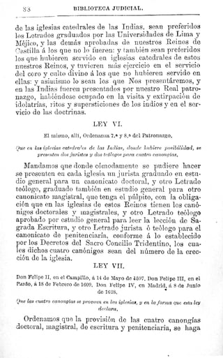 S S	 BIBLIOTECA JUDICIAL.
de las iglesias catedrales de las Indias, sean preferidos
los Letrados graduados por las Universidades de Lima y
Méjico, y las demás aprobadas de nuestros Reinos de
Castilla á los que no lo fueren: y también sean preferidos
los que hubieren servido en iglesias catedrales de estos
nuestros Reinos, y tuvieren más ejercicio en el servicio
del coro y culto divino á los que no hubieren servido en
ellas: y asimismo lo seau los que Nos presentáremos, y
en las Indias fueren presentados por nuestro Real patro-
nazgo, habiéndose ocupado en la visita y extirpación de
idolatrías, ritos y supersticiones de los indios y en el ser-
vicio de las doctrinas.
LEY VI.
El mismo, allí, Ordenanza 7.a y 8.a del Patronazgo.
►2ue en lag iglesias catedrales de las Indias, donde hubiere posibilidad, se
presenten clos juristas y clos teólogos para cuatro canonglas.
Mandamos que donde cómodamente se pudiere hacer
se presenten en cada iglesia un jurista graduado en estu-
dio general para un canonicato doctoral, y otro Letrado
teólogo, graduado también en estudio general para otro
canonicato magistral, que tenga el púlpito, con la obliga-
ción que en las iglesias de estos Reinos tienen los canó-
nigos doctorales y magistrales, y otro Letrado teólogo
aprobado por estudio general para leer la lección de Sa-
grada Escritura, y otro Letrado jurista ó teólogo para el
canonicato de penitenciaria, conforme á lo establecido
por los Decretos del Sacro Concilio Tridentino, los cua-
les dichos cuatro canónigos sean del número de la erec-
ción de la iglesia.
LEY VII.
Don Felipe II, en el Campillo, á 14 de Mayo de 4597. Don Felipe III, en el
Pardo, á 18 de Febrero de 1609. Don Felipe IV, en Madrid, á 8 de Junio
de 1628.
'Que las cuatro canongías se provean en las iglesias, y en la forma que esta ley
declara.
Ordenamos que la provisión de las cuatro canongías
doctoral, magistral, de escritura y penitenciaria, se haga
44!
 