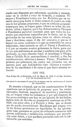 89LEYES DE INDIAS.
donde está dispuesto por suficiencia, oposición y examen,
como en la ciudad y reino de Granada, y nuestros Vi-
/ rreyes y Presidentes traten con los Prelados que en va-
cando canongias hasta el dicho número de cuatro en cada
una de las iglesias propuestas, ó que en adelante propusié-
remos para esto, se hagan poner edictos en todas las ciu-
dades, villas y lugares, que á los dichos nuestros Virreyes
ó Presidentes pareciere convenir, para que todos los Le-
trados que estuvieren repartidos por la tierra, así en las
prebendas de las otras iglesias, como en oficios eclesiás-
ticos y doctrinas, sepan el dia del concurso, y que en él
hagan sus actos, conforme å lo que es costumbre en casos
semejantes, interviniendo en ello el Virrey ó Presidente,
6 el que en nuestro nombre gobernare la tierra, para que
de los más suficientes se escojan y nombren tres para cada
prebenda, en cuya elección voten al Arzobispo ú Obispo,
deán y Cabildo de la metropolitana ó catedral, y den los
nombramientos abiertos á nuestro Virrey, Presidente ó
persona que gobernare, los cuales nos enviarán con su
parecer, para que habiéndolos visto elijamos y nombre-
mos de los susodichos ó de otros el que fuere nuestra vo -
luntad.
LEY VIII.
Don Felipe III, en Honrubia, á 23 de Mayo de 1608. Y en San Lorenzo,
á 1. 0 de Noviembre de 1610.
Que paree las canongias de oposición no tengan, voto los racioneros y le tengan
las dignidades.
Es nuestra voluntad, que en los nombramientos de los
opositores que se hubieren de proponer para las cuatro
canongias, doctoral, magistral, de escritura y penitencia-
ría, no tengan votos los racioneros: y por qué respecto de
los pocos canónigos que hay en las iglesias de las Indias,
habría falta de devotos. en semejantes ocasiones en el Ca-
bildo con solos ellos, y el Prelado y deán, que se tienen
por de mucho inconveniente. Mandamos que tengan voto
en las dichas oposiciones las dignidades de las iglesias,
pues como personas en quien de ordinario concurren más
partes, suficiencia y satisfacción, confiamos que procede-
rán como deben, y que quedará prevenido esto con la jus-
tificación que conviene.
 