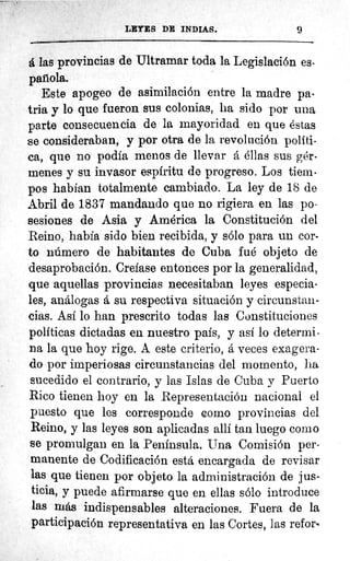Nr7"---'
LEYES DE INDIAS.	 9
á las provincias de Ultramar toda la Legislación es
parola.
Este apogeo de asimilación entre la madre pa-
tria y lo que fueron sus colonias, ha sido por una
parte consecuencia de la mayoridad en que éstas
se consideraban, y por otra de la revolución polf ti-
ca, que no podía menos de llevar á éllas sus gér-
menes y su invasor espfritu de progreso. Los tiem-
pos habían totalmente cambiado. La ley de 18 de
Abril de 1837 mandando que no rigiera en las po-
sesiones de Asia y América la Constitución del
Reino, había sido bien recibida, y sólo para un cor-
to número de habitantes de Cuba fué objeto de
desaprobación. Crefase entonces por la generalidad,
que aquellas provincias necesitaban leyes especia-
les, análogas á su respectiva situación y circunstan-
cias. Así lo han prescrito todas las Constituciones
políticas dictadas en nuestro país, y así lo determi-
na la que hoy rige. A este criterio, á veces exagera-
do por imperiosas circunstancias del momenta, ha
sucedido el contrario, y las Islas de Cuba y Puerto
Rico tienen hoy en la Representación nacional el
puesto que les corresponde como provincias del
Reino, y las leyes son aplicadas allí tan luego como
se promulgan en la Peninsula. Una Comisión per-
manente de Codificación está encargada de revisar
las que tienen por objeto la administración de jus-
ticia, y puede afirmarse que en ellas sólo introduce
las más indispensables alteraciones. Fuera de la
participación representativa en las Cortes, las refor‘
 