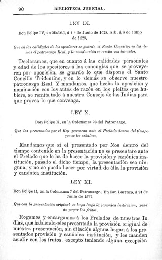 90
	
BIBLIOTECA JUDICIAL.
LEY IX.
Don Felipe IV, en Madrid, á 1. 0 de Junio de 1625. Allí, á 8 de Junio
de 1628.
Que en las calidades de los opositores se guarde el Santo Concilio; en las de-
más el patronazgo Real, y la nominación se repita con los autos.
Declaramos, que en cuanto á las calidades personales
y edad de los opositores á las canongias que se proveye-
ren por oposición, se guarde lo que dispone el Santo
Concilio Tridentino, y en lo demás se observe nuestro
patronazgo Real. Y mandamos, que hecha la oposición y
nominación con los autos de razón en los pleitos que hu-
biere, se remita todo á nuestro Consejo de las Indias para
que provea lo que convenga.
LEY X.
Don Felipe II, en la Ordenanza 23 del Patronazgo.
Que los presentados por el Rey parezcan ante el Prelado dentro del tiempo
que se les seiaalare.
Mandamos que si el presentado por Nos dentro del
tiempo contenido en la presentación no se presentare ante
el Prelado que le ha de hacer la provisión y canónica ins
titución, pasado el dicho tiempo, la presentación sea nin-
guna, y no se pueda hacer por virtud de élla la provisión
y canónica institución.
LEY XI.
Don Felipe II, en la Ordenanza 7 del Patronazgo. En San Lorenzo, á 24 de
Junio de 1577.
Que con la presentación original se haga luego la canónica institución, pena
de pagar los frutos.
Rogamos y encargamos á los Prelados de nuestras In
dias, que habiéndoseles presentado la provisión original de
nuestra presentación, sin dilación alguna hagan á los pre-
sentados provisión y canónica institución, y les manden
acudir con los frutos, excepto teniendo alguna excepción
 