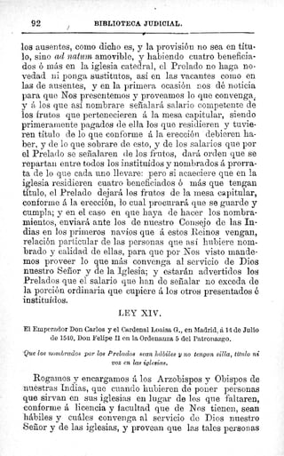 92	 BIBLIOTECA JIIDICIAL.
los ausentes, como dicho es, y la provisión no sea en titu-
lo, sino ad naturn amovible, y habiendo cuatro beneficia-
dos ó más en la iglesia catedral, el Prelado no haga no-
vedad ni ponga sustitutos, así en las vacantes como en
las de ausentes, y en la primera ocasión nos dé noticia
para que Nos presentemos y proveamos lo que convenga,
y á los que así nombrare señalará salario competente de
los frutos que pertenecieren á la mesa capitular, siendo
primeramente pagados de ella los que residieren y tuvie-
ren titulo de lo que conforme á la erección debieren ha-
ber, y de lo que sobrare de esto, y de los salarios que por
el Prelado se señalaren de los frutos, dará orden que se
repartan entre todos los instituidos y nombrados á prorra-
ta de lo que cada uno llevare: pero si acaeciere que en la
iglesia residieren cuatro beneficiados ó más que tengan
título, el Prelado dejará los frutos de la mesa capitular,
conforme á la erección, lo cual procurará que se guarde y
cumpla; y en el caso en que haya de hacer los nombra-
mientos, enviará ante los de nuestro Consejo de las In-
dias en los primeros navíos que á estos Reinos vengan,
relación particular de las personas que así hubiere nom-
brado y calidad de ellas, para que por Nos visto mande-
mos proveer lo que más convenga al servicio de Dios
nuestro Señor y de la Iglesia; y estarán advertidos los
Prelados que el salario que han de señalar no exceda de
la porción ordinaria que cupiere á los otros presentados é
instituidos.
LEY XIV.
El Emperador Don Carlos y el Cardenal Loaisa G en Madrid, á 14 de Julio
de 1540. Don Felipe Il en la Ordenanza 5 del Patronazgo.
Que los nombrados por los Prelados sean hábiles y no tengan silla, título ni
voz en las iglesias.
Rogamos y encargamos á los Arzobispos y Obispos de
nuestras Indias, que cuando hubieren de poner personas
que sirvan en sus iglesias en lugar de los que faltaren,
conforme á licencia y facultad que de Nos tienen, sean
hábiles y cuáles convenga al servicio de Dios nuestro
Señor y de las iglesias, y provean que las tales personas
 