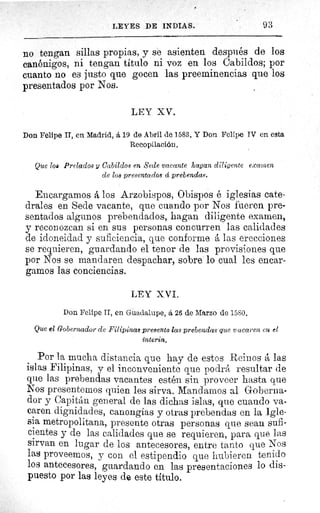 LEYES DE INDIAS.	 93
no tengan sillas propias, y se asienten después de los
canónigos, ni tengan título ni voz en los Cabildos; por
cuanto no es justo que gocen las preeminencias que los
presentados por Nos.
LEY XV.
Don Felipe II, en Madrid, á 19 de Abril de 1583. Y Don Felipe IV en esta
Recopilación.
Que lou Prelados y Cabildos en Sede vacante hagan diligente exa'nen
de los presentados d prebendas.
Encargamos á los Arzobispos, Obispos é iglesias cate-
drales en Sede vacante, que cuando por Nos fueren pre-
sentados algunos prebendados, hagan diligente examen,
y reconozcan si en sus personas concurren las calidades
de idoneidad y suficiencia, que conforme á las erecciones
se requieren, guardando el tenor de las provisiones que
por Nos se mandaren despachar, sobre lo cual les encar-
gamos las conciencias.
LEY XVI.
Don Felipe II, en Guadalupe, â 26 de Marzo de 1580.
Que el Gobernador de Filipinas presento las prebendas que vacaren en el
ínterin.
Por la mucha distancia que hay de estos Reinos á las
islas Filipinas, y el inconveniente que podrá resultar de
que las prebendas vacantes estén sin proveer hasta que
Nos presentemos quien les sirva. Mandarnos al Goberna-
dor y Capitán general de las dichas islas, que cuando va-
caren dignidades, canongias y otras prebendas en la Igle-
sia metropolitana, presente otras personas que sean sufi-
cientes y de las calidades que se requieren, para que las
sirvan en lugar de los antecesores, entre tanto que Nos
las proveemos, y con el estipendio que hubieren tenido
los antecesores, guardando en las presentaciones lo dis-
puesto por las leyes de este título.
 