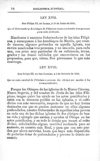 04	 BIBLIOTECA JUDICIAL.
LEY XVII.
Don Felipe III, en Lerma, á 28 de Junio de 1608.
Que el Gobernador y Arzobispos de Filipinas envien nom bradas tres personas
para cada prebenda.
Mandamos á nuestros Gobernadores de las islas Filipi-
nas, y encargamos á los Arzobispos de Manila, que cuan-
do vacaren algunas prebendas en aquella Iglesia, nos
envíen nombradas tres personas, y no una sola, para cada
una, con aviso muy particular de su suficiencia, letras,
grados y las demás calidades que concurrieren en los
propuestos, para que, vistas, Nos proveamos lo que más
convenga.
LEY XVIII.
Don Felipe III, en San Lorenzo, á 5 de Octubre de 1606.
'Que en cada catedral dc Filipinas se provean dos clerigos que ayuden cc los
actos pontificales.
Porque los Obispos de las iglesias de la Nueva Cáceres,
Nueva Segovia, y del nombre de Jesús de las islas Fili-
pinas, tengan quien los ayude en los actos pontificales y
estén con la decencia posible en las iglesias, y el culto
divino con más veneración, respecto de que no hay frutos
decimales con que se pueden sustentar en ellas algunos
prebendados, nuestro Gobernador de aquellas islas provea
en cada una de las dichas iglesias de dos clérigos de bue-
na vida y ejemplo que asistan y ayuden al Obispo en los
actos pontificales, y en todo lo demás que tocare al culto
divino, seiialándoles alguna cantidad moderada para su
sustento, en nuestra caja Real, y para que con esto pue-
dan por ahora servirlas, hasta que haya más disposición
de poderlas dotar de prebendados y proveer lo demás ne-
cesario.
 
