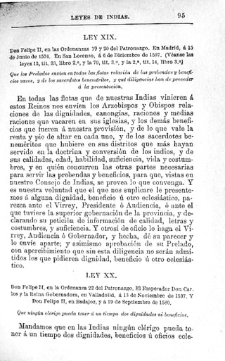 LEYES DE INDIAS.	 95
LEY XIX.
Don Felipe II, en las Ordenanzas 19 y 20 del Patronazgo. En Madrid, á 15
de Jnnio de 1574. En San Lorenzo, á 6 de Diciembre de 1597. (Véanse las
leyes 13, tit. 33, libro 2. 0, y la 70, tit. 3.0, y la 2.a, tit. 14, libro 3.0)
Que los Prelados envíen en todas las flotas relación de las prebendas benefi-
cios vacos, y de los sacerdotes beneméritos, y qué diligencias han de preceder
d la presentación.
En todas las flotas que de nuestras Indias vinieren å
estos Reinos nos envíen los Arzobispos y Obispos rela-
ciones de las dignidades, canongías, raciones y medias
raciones que vacaren en sus iglesias, y los demás benefi-
cios que fueren á nuestra provisión, y de lo que vale la
renta y pie de altar en cada uno, y de los sacerdotes be-
neméritos que hubiere en sus distritos que más hayan
servido en la doctrina y conversión de los indios, y de
sus calidades, edad, habilidad, suficiencia, vida y costum-
bres, y en quién concurren las otras partes necesarias
para servir las prebendas y beneficios, para que, vistas en
nuestro Consejo de Indias, se provea lo que convenga. Y
es nuestra voluntad que el que nos suplicare le presente-
mos alguna dignidad, beneficio ú otro eclesiástico, pa-
rezca ante el Virrey, Presidente ó Audiencia, ó ante el
que tuviere la superior gobernación de la provincia, y de-
clarando su petición de información de calidad, letras y
costumbres, y suficiencia. Y otrosí de oficio lo haga el Vi-
rrey, Audiencia ó Gobernador, y hecha, dé su parecer y
lo envíe aparte; y asimismo aprobación de su Prelado,
con apercibimiento que sin esta diligencia no serán admi-
tidos los que pidieren dignidad, beneficio ú otro eclesiás-
tico.
LEY XX.
Don Felipe II, en la Ordenanza 22 del Patronazgo. El Emperador Don Car_
los y la Reina Gobernadora, en Valladolid, á 13 de Noviembre de 1537. Y
Don Felipe II, en Badajoz, y á 19 de Septiembre de 1580.
Que ningicn clérigo pueda tener cç un tiempo dos dignidades ni beneficios.
Mandamos que en las Indias ningún clérigo pueda te-
ner á un tiempo dos dignidades, beneficios ú oficios ecle-
 