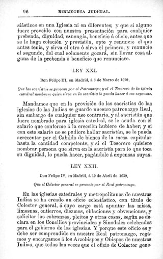 96 BIBLIOTECA JUDICIAL.
siásticos en una Iglesia ni en diferentes; y que si alguno
fuere proveído con nuestra presentación para cualquier
prebenda, dignidad, canongía, beneficio ú oficio, antes que
se le haga colación y provisión, opte y renuncie el que
antes tenía, y sirva el otro ó sirva el primero, y renuncie
el segundo, del cual solamente gozará, sin llevar cosa al-
guna de la prebenda ó beneficio que renunciare.
LEY XXI.
Don Felipe III, en Madrid, á S de Marzo de 1620.
Que las sacristías se provean por el Patronazgo; y si el Tesorero de la iglesia
catedral nombrare quien sirva en la sacristía lo pueda hacer cc sus expefsa8.
Mandamos que en la provisión de las sacristías de las
iglesias de las Indias se guarde nuestro patronazgo Real,
sin embargo de cualquier uso contrario, y al sacristán que
fuere nombrado para iglesia catedral, se le acuda con el
salario que conforme á la erección hubiere de haber; y si
con este salario no se pudiere hallar sacristán, se le pueda
acrecentar por el Cabildo de bienes de la mesa capitular
hasta la cantidad competente; y si el Tesorero quisiere
nombrar persona que sirva en la sacristía para lo que toca
su dignidad, lo pueda hacer, pagándole á expensas suyas.
LEY XXII.
Don Felipe IV, en Madrid, á 19 de Abril de 1639.
Que el Colector general se presente por el Real patronazgo.
En las iglesias catedrales y metropolitanas de nuestras
Indias se ha creado un oficio eclesiástico, con título de
Colector general, á cuyo cargo está apuntar las misas,
limosnas, entierros, diezmos, oblaciones y obvenciones, y
solicitar las cobranzas, pleitos y otras cosas, según se de-
clara en los Concilios provinciales y Sinodales celebrados
para el gobierno de los iglesias. Y porque este oficio es y
debe ser comprendido en nuestro Real patronazgo, roga-
mos y encargamos á los Arzobispos y Obispos de nuestras
Indias, que todas las veces que el oficio de Colector gene-
 