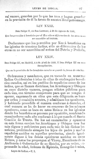 LEYES DE INDIAS.	 97
ral vacare, guarden por lo que les toca y hagan grtard a t
en la provisión de él la forma de nuestro Real patronazgo.
LEY XXIII.
Don Felipe II, en San Lorenzo, á 28 de Agosto de 1591.
Que los proveídos cí beneficios por el Rey sólo se diferencien de tos otros en no
ser amovibles ad nutum.
Declaramos que los proveídos por Nos A beneficios en.
las iglesias de nuestras Indias, sólo se diferencien de los
otros en no ser amovibles ad nutum del Patrón y Prelado.
LEY XXIV.
Don Felipe III, en Madrid, á 4 de Abril de 1609. Y Don Felipe III en est^.
Recopilación.
Que en la provisión de los beneficios curados se guarde la forma de esta ley.
Ordenamos y mandamos, que en vacando en pues rasf
Indias Occidentales é islas de ellas de cualesquier benefi-
cios curados, así en los pueblos de españoles como de los
indios, que se llaman doctrinas, los Arzobispos y Obispos
en cuyo distrito vacaren, pongan edictos públicos para
cada uno, con término competente para que se vengan
oponer, expresando en ellos que esta diligencia se hace
por orden y comisión nuestra, y admitirnos los opositores,
y habiendo precedido el examen conforme A derecho, el
cual examen se ha de hacer en concurso de los mismos
opositores, como se hace en estos Reinos en las iglesias
donde los beneficios se proveen por oposición, nombrando
examinadores cada año conforme A lo que manda el Santo
Concilio de Trento. De los así examinados y opuestos
en esta forma escojan los Arzobispos y Obispos tres Jos
más dignos y suficientes para cada uno de los dichos be-
neficios, prefiriendo siempre los hijos de padre y mad re
españoles nacidos en .aquellas provincias, siendo igu<^l-
mente dignos A los demás opositores nacidos en estos
Reinos, y éstos los propongan al Virrey, Presidente de la
Audiencia ó Gobernador de su distrito, por su orden, :a-
presando la edad, órdenes de Epístola, Evangelio ó misa,
Leyes de Indias.—T. I.	 7
 