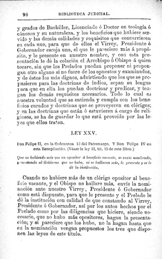 98	 BIBLIOTEC JUDICIAL.
y grados de Bachiller, Licenciado ó Doctor en teología 6
cánones y su naturaleza., y los beneficios que hubiere ser-
vido y las demás calidades y requisitos que concurrieren
en cada uno, para que de ellos el Virrey, Presidente 6
Gobernador escoja uno, el que le pareciere más á propó-
sito, y le presente en nuestro nombre, y con esta pre-
sentación le dé la colación el Arzobispo ú Obispo á quien
tocare, sin que los Prelados puedan proponer ni propon-
gan otro alguno si no fuere de los opuestos y examinados,
y de éstos los más dignos, advirtiendo que los que se pro-
pusieren para las doctrinas de indios, sepan su lengua
para que en ella los puedan doctrinar y predicar, y ten-
gan los demás requisitos necesarios. Todo lo cual es
r uestra voluntad que se entienda y cumpla con los bene-
fieios curados y doctrinas que se proveyeren en clérigos;
y en las doctrinas que están ó estuvieren â cargo de reli-
giosos, se ha de guardar lo que está proveído por las le-
yes que ellos tratan.
LEY XXV.
Don Felipe II, en la Ordenanza 1 2 del Patronazgo. Y Don Felipe IV en
esta Recopilación. (Véase la ley 12, tit. 15 de este libro.)
Que no habiendo	 que un opositor á beneficio vacante, se envíe nombrado,
t co)?stando al Gobierno que no hubo, ni se hallaron más, le presente y se le
dé la institución.
Cuando no hubiere más de un clérigo opositor al bene-
f cio vacante, y el Obispo no hallare más, envie la nomi-
nación ante nuestro Virrey , Presidente ó Gobernador
como está dispuesto, para que le presente y el Prelado le
odé la institución con calidad de que constando al Virrey,
Presidente ó Gobernador, así por los autos hechos por el
Prelado corno por las diligencias que hiciere, siendo ne-
cesario, que no hubo más opositores, hagan la presenta-
ción; y si pareciere que los hubo, no la bagan hasta que
en la nominación vengan propuestos los tres que dispo-
nen las leyes de este. titulo.
 