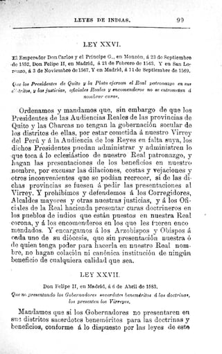 LEYES DE INDIAS.	 99
LEY XXVI.
El Emperador Don Carlos y el Principe G., en Monzón, á 23 de Septiembre
, de 1552. Don Felipe II, en Madrid, á 21 de Febrero de 1563. Y en San Lo-
renzo, á 3 de Noviembre de 1567. Y en Madrid, á 11 de Septiembre de 1569.
?roe los Presidentes de Quito y la Plata ejerzan, el Real patronazgo en s
(7 ,tritos, y las justicias, oficiales Reales y encomenderos no se entrometan á
nombrar curas.
Ordenamos y mandamos que, sin embargo de que los
Presidentes de las Audiencias Reales de las provincias de
Quito y las Charcas no tengan la gobernación secular de
los distritos de ellas, por estar cometida á nuestro Virrey
del Perú y á la Audiencia de los Reyes en falta suya, los
dichos Presidentes puedan administrar y administren lo
que toca á lo eclesiástico de nuestro Real patronazgo, y
hagan las presentaciones de los beneficios en nuestro
nombre, por excusar las dilaciones, costas y vejaciones y
otros inconvenientes que se podían recrecer, si de las di-
chas provincias se fuesen á pedir las presentaciones al
Virrey. Y prohibimos y defendemos á los Corregidores,
Alcaldes mayores y otras nuestras justicias, y á los Ofi-
ciales de la Real hacienda presentar curas doctrineros en
los pueblos de indios que están puestos en nuestra Real
corona, y á los encomenderos en los que les fueren enco
mendados. Y encargamos á los Arzobispos y Obispos á
cada uno de su diócesis, que sin presentación nuestra 6
de quien tenga poder para hacerla en nuestro Real nom-
bre, no hagan colación ni canónica institución de ningún
beneficio de cualquiera calidad que sea.
LEY XXVII.
Don Felipe II, en Madrid, á 6 de Abril de 1583.
Que no presentando los Gobernadores sacerdotes beneméritos á las doctrinal,
los presenten los Virreyes.
Mandamos que si los Gobernadores no presentaren en
su 3 distritos sacerdotes beneméritos para las doctrinas y
beneficios, conforme á lo dispuesto por las leyes de este
 