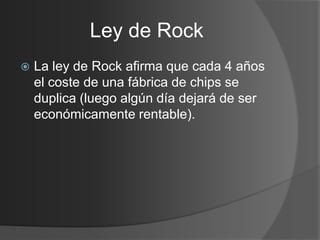 Ley de Rock
   La ley de Rock afirma que cada 4 años
    el coste de una fábrica de chips se
    duplica (luego algún día dejará de ser
    económicamente rentable).
 