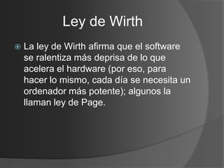 Ley de Wirth
   La ley de Wirth afirma que el software
    se ralentiza más deprisa de lo que
    acelera el hardware (por eso, para
    hacer lo mismo, cada día se necesita un
    ordenador más potente); algunos la
    llaman ley de Page.
 