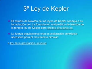 3ª Ley de Kepler
 El estudio de Newton de las leyes de Kepler condujo a su
formulación de l La formulación matemática de Newton de
la tercera ley de Kepler para órbitas circulares es:
 La fuerza gravitacional crea la aceleración centrípeta
necesaria para el movimiento circular:
a ley de la gravitación universa

 