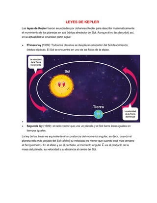 LEYES DE KEPLER
Las leyes de Kepler fueron enunciadas por Johannes Kepler para describir matemáticamente
el movimiento de los planetas en sus órbitas alrededor del Sol. Aunque él no las describió así,
en la actualidad se enuncian como sigue:
 Primera ley (1609): Todos los planetas se desplazan alrededor del Sol describiendo
órbitas elípticas. El Sol se encuentra en uno de los focos de la elipse.

 Segunda ley (1609): el radio vector que une un planeta y el Sol barre áreas iguales en
tiempos iguales.
La ley de las áreas es equivalente a la constancia del momento angular, es decir, cuando el
planeta está más alejado del Sol (afelio) su velocidad es menor que cuando está más cercano
al Sol (perihelio). En el afelio y en el perihelio, el momento angular es el producto de la
masa del planeta, su velocidad y su distancia al centro del Sol.
 