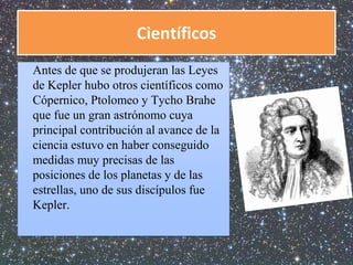 Científicos 
Antes de que se produjeran las Leyes 
de Kepler hubo otros científicos como 
Cópernico, Ptolomeo y Tycho Brahe 
que fue un gran astrónomo cuya 
principal contribución al avance de la 
ciencia estuvo en haber conseguido 
medidas muy precisas de las 
posiciones de los planetas y de las 
estrellas, uno de sus discípulos fue 
Kepler. 
 
