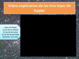 Video explicativo de las tres leyes de 
Kepler 
Leyes de Kepler 
1) Ley de las órbitas 
2) Ley de las áreas 
3) Ley de los periodos 
Duración: 2:11 min. 
 