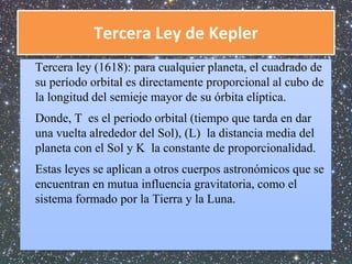 Tercera Ley de Kepler 
Tercera ley (1618): para cualquier planeta, el cuadrado de 
su período orbital es directamente proporcional al cubo de 
la longitud del semieje mayor de su órbita elíptica. 
Donde, T es el periodo orbital (tiempo que tarda en dar 
una vuelta alrededor del Sol), (L) la distancia media del 
planeta con el Sol y K la constante de proporcionalidad. 
Estas leyes se aplican a otros cuerpos astronómicos que se 
encuentran en mutua influencia gravitatoria, como el 
sistema formado por la Tierra y la Luna. 
 