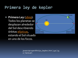 Primera ley de kepler 
 Primera Ley (1609): 
Todos los planetas se 
desplazan alrededor 
del Sol describiendo 
órbitas elípticas, 
estando el Sol situado 
en uno de los focos. 
javascript:openWin('pu_kepler1.htm','450','55 
0','Vertical') 
 