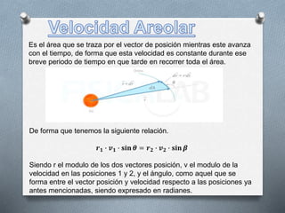 Es el área que se traza por el vector de posición mientras este avanza
con el tiempo, de forma que esta velocidad es constante durante ese
breve periodo de tiempo en que tarde en recorrer toda el área.
De forma que tenemos la siguiente relación.
𝒓 𝟏 ∙ 𝒗 𝟏 ∙ 𝐬𝐢𝐧 𝜽 = 𝒓 𝟐 ∙ 𝒗 𝟐 ∙ 𝐬𝐢𝐧 𝜷
Siendo r el modulo de los dos vectores posición, v el modulo de la
velocidad en las posiciones 1 y 2, y el ángulo, como aquel que se
forma entre el vector posición y velocidad respecto a las posiciones ya
antes mencionadas, siendo expresado en radianes.
 