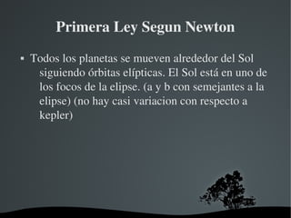 Primera Ley Segun Newton
   Todos los planetas se mueven alrededor del Sol 
     siguiendo órbitas elípticas. El Sol está en uno de 
     los focos de la elipse. (a y b con semejantes a la 
     elipse) (no hay casi variacion con respecto a 
     kepler)




                       
 