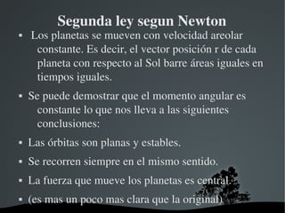 Segunda ley segun Newton
    Los planetas se mueven con velocidad areolar 
      constante. Es decir, el vector posición r de cada 
      planeta con respecto al Sol barre áreas iguales en 
      tiempos iguales.
   Se puede demostrar que el momento angular es 
      constante lo que nos lleva a las siguientes 
      conclusiones:
   Las órbitas son planas y estables.
   Se recorren siempre en el mismo sentido.
   La fuerza que mueve los planetas es central.
   (es mas un poco mas clara que la original)
                        
 