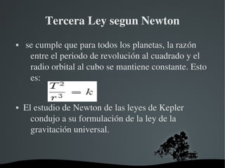 Tercera Ley segun Newton
    se cumple que para todos los planetas, la razón 
      entre el periodo de revolución al cuadrado y el 
      radio orbital al cubo se mantiene constante. Esto 
      es:


   El estudio de Newton de las leyes de Kepler 
      condujo a su formulación de la ley de la 
      gravitación universal.


                       
 