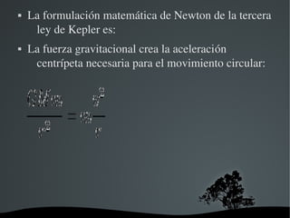    La formulación matemática de Newton de la tercera 
     ley de Kepler es:
   La fuerza gravitacional crea la aceleración 
     centrípeta necesaria para el movimiento circular:




                       
 