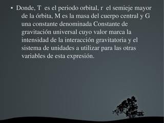    Donde, T  es el periodo orbital, r  el semieje mayor 
     de la órbita, M es la masa del cuerpo central y G  
     una constante denominada Constante de 
     gravitación universal cuyo valor marca la 
     intensidad de la interacción gravitatoria y el 
     sistema de unidades a utilizar para las otras 
     variables de esta expresión.




                        
 