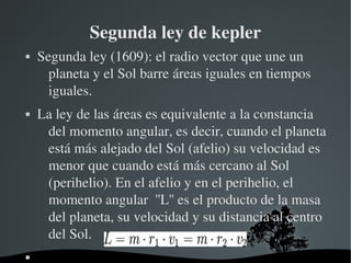 Segunda ley de kepler
   Segunda ley (1609): el radio vector que une un 
      planeta y el Sol barre áreas iguales en tiempos 
      iguales.
   La ley de las áreas es equivalente a la constancia 
     del momento angular, es decir, cuando el planeta 
     está más alejado del Sol (afelio) su velocidad es 
     menor que cuando está más cercano al Sol 
     (perihelio). En el afelio y en el perihelio, el 
     momento angular  ''L'' es el producto de la masa 
     del planeta, su velocidad y su distancia al centro 
     del Sol.
                      
 