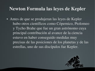 Newton Formula las leyes de Kepler
   Antes de que se produjeran las leyes de Kepler 
     hubo otros científicos como Cópernico, Ptolomeo 
     y Tycho Brahe que fue un gran astrónomo cuya 
     principal contribución al avance de la ciencia 
     estuvo en haber conseguido medidas muy 
     precisas de las posiciones de los planetas y de las 
     estrellas, uno de sus discípulos fue Kepler.




                       
 