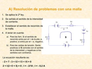 A) Resolución de problemas con una malla
1. Se aplica la 2ª ley.
2. Se señala el sentido de la intensidad
   de corriente.
3. Establecer el sentido de recorrido de
   la malla.                                       I
4. A tener en cuenta:
    a) Para las fem. Si el sentido de                  S
       recorrido entra por el + de la pila: e,
       positivo; si entra por el -: e, negativo.
    b) Para las caídas de tensión. Serán
       positivas si S coincide con el sentido
       de la intensidad; y negativas si los
       sentidos son contrarios.

La ecuación resultante es:
- 2 + 7 - 3 + I .2 + I .3 + I .5 = 0
2 + I.(2 +3 + 5) = 0 ; I = - 2/10 ; I = - 0,2 A
 