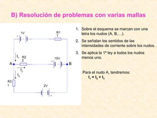B) Resolución de problemas con varias mallas

                      1. Sobre el esquema se marcan con una
                         letra los nudos (A, B,…).
                      2. Se señalan los sentidos de las
                         intensidades de corriente sobre los nudos.
                      3. Se aplica la 1ª ley a todos los nudos
    I1                   menos uno.
A                 B
         I2
                         Para el nudo A, tendremos:
    I3
                            I 1 = I2 + I 3
 