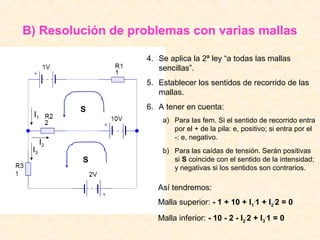 B) Resolución de problemas con varias mallas

                   4. Se aplica la 2ª ley “a todas las mallas
                      sencillas”.
                   5. Establecer los sentidos de recorrido de las
                      mallas.

           S       6. A tener en cuenta:
 I1
                       a) Para las fem. Si el sentido de recorrido entra
                          por el + de la pila: e, positivo; si entra por el
                          -: e, negativo.
      I2
 I3                    b) Para las caídas de tensión. Serán positivas
           S              si S coincide con el sentido de la intensidad;
                          y negativas si los sentidos son contrarios.

                      Así tendremos:
                      Malla superior: - 1 + 10 + I1.1 + I2.2 = 0
                      Malla inferior: - 10 - 2 - I2.2 + I3.1 = 0
 