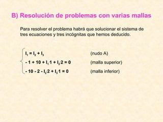B) Resolución de problemas con varias mallas

  Para resolver el problema habrá que solucionar el sistema de
  tres ecuaciones y tres incógnitas que hemos deducido.



    I1 = I2 + I3                    (nudo A)
    - 1 + 10 + I1.1 + I2.2 = 0      (malla superior)
    - 10 - 2 - I2.2 + I3.1 = 0      (malla inferior)
 