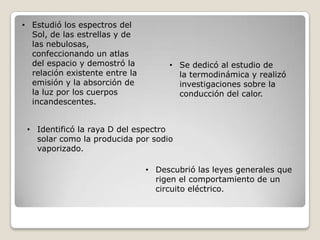 • Identificó la raya D del espectro
solar como la producida por sodio
vaporizado.
• Descubrió las leyes generales que
rigen el comportamiento de un
circuito eléctrico.
• Se dedicó al estudio de
la termodinámica y realizó
investigaciones sobre la
conducción del calor.
• Estudió los espectros del
Sol, de las estrellas y de
las nebulosas,
confeccionando un atlas
del espacio y demostró la
relación existente entre la
emisión y la absorción de
la luz por los cuerpos
incandescentes.
 