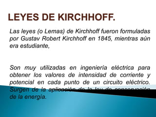 LEYES DE KIRCHHOFF.
Las leyes (o Lemas) de Kirchhoff fueron formuladas
por Gustav Robert Kirchhoff en 1845, mientras aún
era estudiante,
Son muy utilizadas en ingeniería eléctrica para
obtener los valores de intensidad de corriente y
potencial en cada punto de un circuito eléctrico.
Surgen de la aplicación de la ley de conservación
de la energía.
 