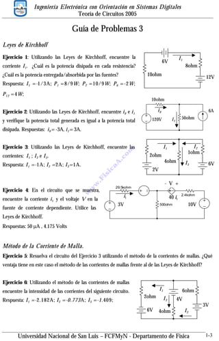 Ingeniería Electrónica con Orientación en Sistemas Digitales
Teoría de Circuitos 2005

Guía de Problemas 3
Leyes de Kirchhoff
Ejercicio 1: Utilizando las Leyes de Kirchhoff, encuentre la

I1

6V

corriente I 1 . ¿Cuál es la potencia disipada en cada resistencia?

8ohm

10ohm

¿Cuál es la potencia entregada/absorbida por las fuentes?

12V

Respuesta: I 1 =-1/3A; P 1 =8/9W; P 2 =10/9W; P 6 =-2W;
P 1 2 =4W;

10ohm

Ejercicio 2: Utilizando las Leyes de Kirchhoff, encuentre i 0 e i 1

i0

y verifique la potencia total generada es igual a la potencia total

120V

6A
50ohm

i1

disipada. Respuestas: i 0 = -3A, i 1 = 3A.

m

2ohm
4ohm

A

.c
o

corrientes: I 1 ; I 2 e I 3 .

a

Respuesta: I 1 =-1A; I 2 =2A; I 3 =1A.

I2
1ohm

I1

Ejercicio 3: Utilizando las Leyes de Kirchhoff, encuentre las

I3

6V

w
w

w
.F

is

ic

2V

Ejercicio 4: En el circuito que se muestra,
encuentre la corriente i 1 y el voltaje V en la
fuente de corriente dependiente. Utilice las

- V +

29.5kohm

i1

40 i1

3V

2.4kohm

10V

500ohm

Leyes de Kirchhoff.
Respuestas: 50 µA , 4.175 Volts

Método de la Corriente de Malla.
Ejercicio 5: Resuelva el circuito del Ejercicio 3 utilizando el método de la corrientes de mallas. ¿Qué
ventaja tiene en este caso el método de las corrientes de mallas frente al de las Leyes de Kirchhoff?
Ejercicio 6: Utilizando el método de las corrientes de mallas
encuentre la intensidad de las corrientes del siguiente circuito.
Respuesta: I 1 =-2.182A; I 2 =-0.773A; I 3 =-1.409;

I1
2ohm
6V

6ohm

I3
4ohm

4V

I2

Universidad Nacional de San Luis – FCFMyN - Departamento de Física

3V

1-3

 