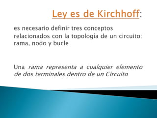 Ley es de Kirchhoff: es necesario definir tres conceptos relacionados con la topología de un circuito: rama, nodo y bucle Una rama representa a cualquier elemento de dos terminales dentro de un Circuito 