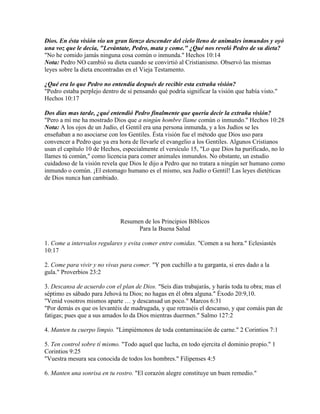Dios. En ésta visión vio un gran lienzo descender del cielo lleno de animales inmundos y oyó
una voz que le decía, "Levántate, Pedro, mata y come." ¿Qué nos reveló Pedro de su dieta?
"No he comido jamás ninguna cosa común o inmunda." Hechos 10:14
Nota: Pedro NO cambió su dieta cuando se convirtió al Cristianismo. Observó las mismas
leyes sobre la dieta encontradas en el Vieja Testamento.

¿Qué era lo que Pedro no entendía después de recibir esta extraña visión?
"Pedro estaba perplejo dentro de sí pensando qué podría significar la visión que había visto."
Hechos 10:17

Dos días mas tarde, ¿qué entendió Pedro finalmente que quería decir la extraña visión?
"Pero a mí me ha mostrado Dios que a ningún hombre llame común o inmundo." Hechos 10:28
Nota: A los ojos de un Judío, el Gentil era una persona inmunda, y a los Judíos se les
enseñaban a no asociarse con los Gentiles. Ésta visión fue el método que Dios uso para
convencer a Pedro que ya era hora de llevarle el evangelio a los Gentiles. Algunos Cristianos
usan el capítulo 10 de Hechos, especialmente el versículo 15, "Lo que Dios ha purificado, no lo
llames tú común," como licencia para comer animales inmundos. No obstante, un estudio
cuidadoso de la visión revela que Dios le dijo a Pedro que no tratara a ningún ser humano como
inmundo o común. ¡El estomago humano es el mismo, sea Judío o Gentil! Las leyes dietéticas
de Dios nunca han cambiado.




                              Resumen de los Principios Bíblicos
                                    Para la Buena Salud

1. Come a intervalos regulares y evita comer entre comidas. "Comen a su hora." Eclesiastés
10:17

2. Come para vivir y no vivas para comer. "Y pon cuchillo a tu garganta, si eres dado a la
gula." Proverbios 23:2

3. Descansa de acuerdo con el plan de Dios. "Seis días trabajarás, y harás toda tu obra; mas el
séptimo es sábado para Jehová tu Dios; no hagas en él obra alguna." Éxodo 20:9,10.
"Venid vosotros mismos aparte … y descansad un poco." Marcos 6:31
"Por demás es que os levantéis de madrugada, y que retraséis el descanso, y que comáis pan de
fatigas; pues que a sus amados lo da Dios mientras duermen." Salmo 127:2

4. Manten tu cuerpo limpio. "Limpiémonos de toda contaminación de carne." 2 Corintios 7:1

5. Ten control sobre tí mismo. "Todo aquel que lucha, en todo ejercita el dominio propio." 1
Corintios 9:25
"Vuestra mesura sea conocida de todos los hombres." Filipenses 4:5

6. Manten una sonrisa en tu rostro. "El corazón alegre constituye un buen remedio."
 