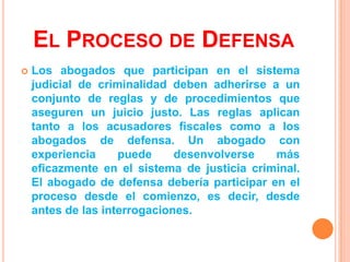 EL PROCESO DE DEFENSA
   Los abogados que participan en el sistema
    judicial de criminalidad deben adherirse a un
    conjunto de reglas y de procedimientos que
    aseguren un juicio justo. Las reglas aplican
    tanto a los acusadores fiscales como a los
    abogados de defensa. Un abogado con
    experiencia     puede     desenvolverse   más
    eficazmente en el sistema de justicia criminal.
    El abogado de defensa debería participar en el
    proceso desde el comienzo, es decir, desde
    antes de las interrogaciones.
 