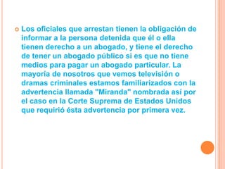    Los oficiales que arrestan tienen la obligación de
    informar a la persona detenida que él o ella
    tienen derecho a un abogado, y tiene el derecho
    de tener un abogado público si es que no tiene
    medios para pagar un abogado particular. La
    mayoría de nosotros que vemos televisión o
    dramas criminales estamos familiarizados con la
    advertencia llamada "Miranda" nombrada así por
    el caso en la Corte Suprema de Estados Unidos
    que requirió ésta advertencia por primera vez.
 