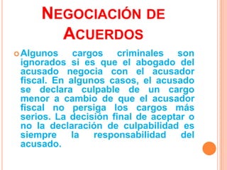 NEGOCIACIÓN DE
       ACUERDOS
 Algunos    cargos criminales son
 ignorados si es que el abogado del
 acusado negocia con el acusador
 fiscal. En algunos casos, el acusado
 se declara culpable de un cargo
 menor a cambio de que el acusador
 fiscal no persiga los cargos más
 serios. La decisión final de aceptar o
 no la declaración de culpabilidad es
 siempre    la   responsabilidad    del
 acusado.
 