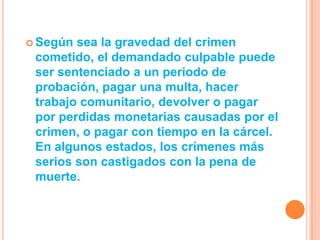  Según sea la gravedad del crimen
 cometido, el demandado culpable puede
 ser sentenciado a un periodo de
 probación, pagar una multa, hacer
 trabajo comunitario, devolver o pagar
 por perdidas monetarias causadas por el
 crimen, o pagar con tiempo en la cárcel.
 En algunos estados, los crímenes más
 serios son castigados con la pena de
 muerte.
 